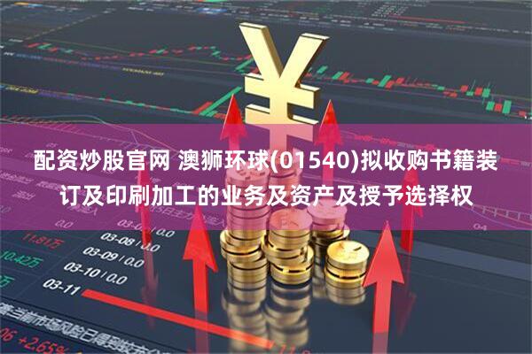 配资炒股官网 澳狮环球(01540)拟收购书籍装订及印刷加工的业务及资产及授予选择权