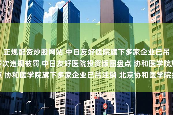 正规配资炒股网站 中日友好医院旗下多家企业已吊注销 中日友好医院曾多次违规被罚 中日友好医院投资版图盘点 协和医学院旗下多家企业已吊注销 北京协和医学院投资版图盘点