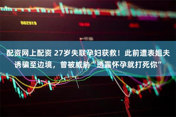 配资网上配资 27岁失联孕妇获救！此前遭表姐夫诱骗至边境，曾被威胁“透露怀孕就打死你”