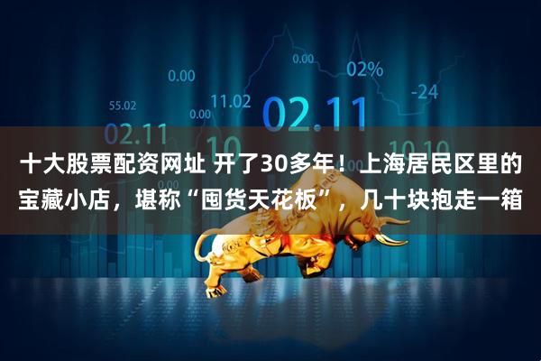 十大股票配资网址 开了30多年！上海居民区里的宝藏小店，堪称“囤货天花板”，几十块抱走一箱