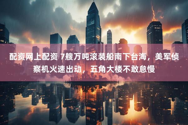 配资网上配资 7艘万吨滚装船南下台海，美军侦察机火速出动，五角大楼不敢怠慢