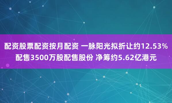 配资股票配资按月配资 一脉阳光拟折让约12.53%配售3500万股配售股份 净筹约5.62亿港元