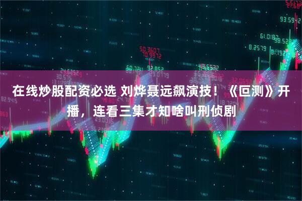 在线炒股配资必选 刘烨聂远飙演技！《叵测》开播，连看三集才知啥叫刑侦剧