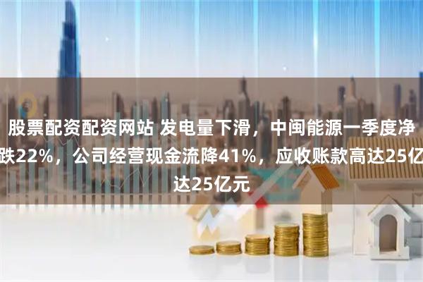 股票配资配资网站 发电量下滑，中闽能源一季度净利跌22%，公司经营现金流降41%，应收账款高达25亿元